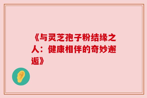 《与灵芝孢子粉结缘之人：健康相伴的奇妙邂逅》