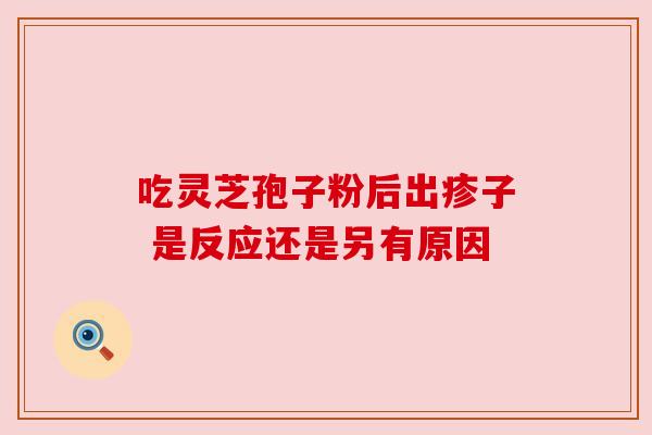 吃灵芝孢子粉后出疹子 是反应还是另有原因 吃灵芝孢子粉后出疹子 是反应还是另有原因