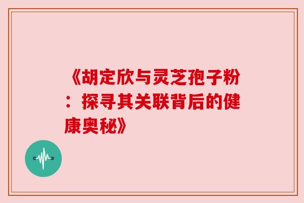 《胡定欣与灵芝孢子粉:探寻其关联背后的健康奥秘》 《胡定欣与灵芝孢子粉:探寻其关联背后的健康奥秘》