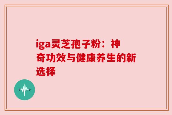 iga灵芝孢子粉:神奇功效与健康养生的新选择 iga灵芝孢子粉:神奇功效与健康养生的新选择