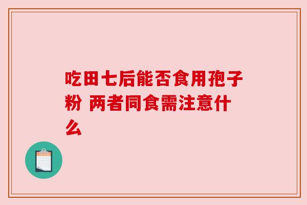 吃田七后能否食用孢子粉 两者同食需注意什么 吃田七后能否食用孢子粉 两者同食需注意什么