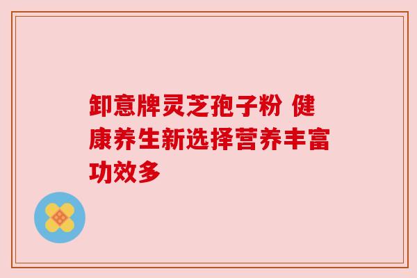 卸意牌灵芝孢子粉 健康养生新选择营养丰富功效多 卸意牌灵芝孢子粉 健康养生新选择营养丰富功效多