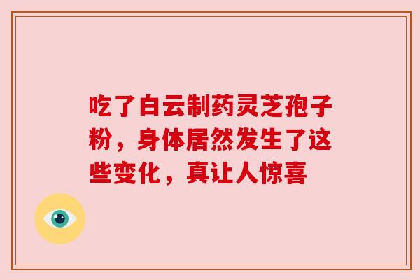 吃了白云制药灵芝孢子粉，身体居然发生了这些变化，真让人惊喜