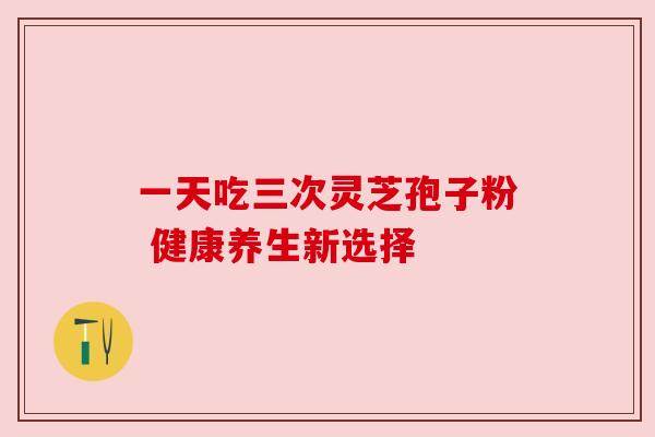 一天吃三次灵芝孢子粉 健康养生新选择