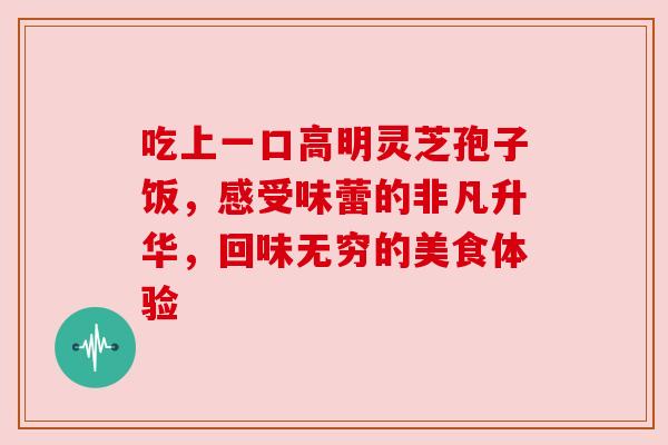 吃上一口高明灵芝孢子饭,感受味蕾的非凡升华,回味无穷的美食体验 吃上一口高明灵芝孢子饭,感受味蕾的非凡升华,回味无穷的美食体验