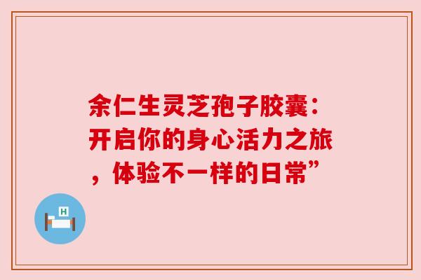 余仁生灵芝孢子胶囊:开启你的身心活力之旅,体验不一样的日常” 余仁生灵芝孢子胶囊:开启你的身心活力之旅,体验不一样的日常”