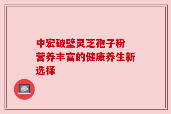 中宏破壁灵芝孢子粉 营养丰富的健康养生新选择 中宏破壁灵芝孢子粉 营养丰富的健康养生新选择
