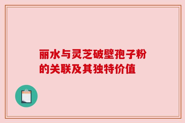 丽水与灵芝破壁孢子粉的关联及其独特价值 丽水与灵芝破壁孢子粉的关联及其独特价值