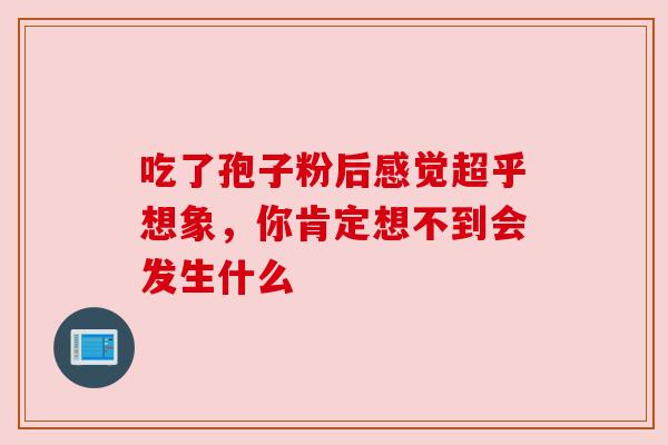 吃了孢子粉后感觉超乎想象,你肯定想不到会发生什么 吃了孢子粉后感觉超乎想象,你肯定想不到会发生什么