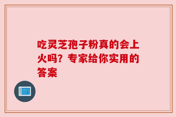 吃灵芝孢子粉真的会上火吗?专家给你实用的答案 吃灵芝孢子粉真的会上火吗?专家给你实用的答案