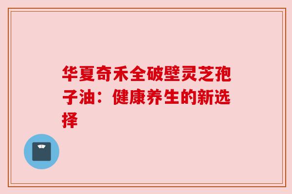 华夏奇禾全破壁灵芝孢子油:健康养生的新选择 华夏奇禾全破壁灵芝孢子油:健康养生的新选择