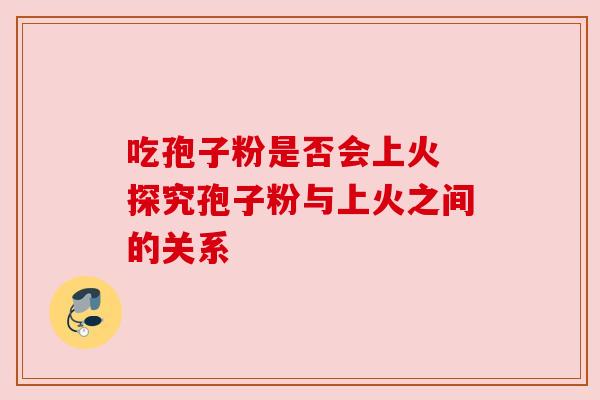 吃孢子粉是否会上火 探究孢子粉与上火之间的关系 吃孢子粉是否会上火 探究孢子粉与上火之间的关系