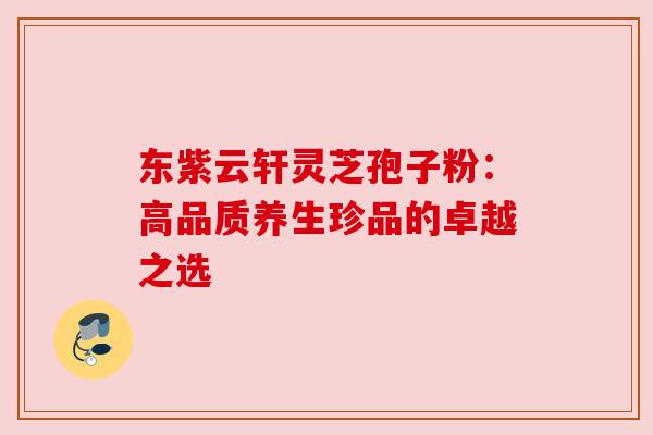 东紫云轩灵芝孢子粉:高品质养生珍品的卓越之选 东紫云轩灵芝孢子粉:高品质养生珍品的卓越之选