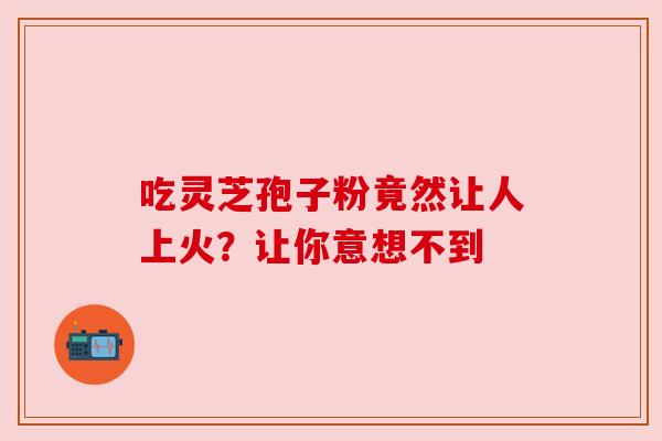 吃灵芝孢子粉竟然让人上火?让你意想不到 吃灵芝孢子粉竟然让人上火?让你意想不到