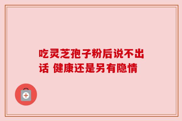 吃灵芝孢子粉后说不出话 健康还是另有隐情 吃灵芝孢子粉后说不出话 健康还是另有隐情