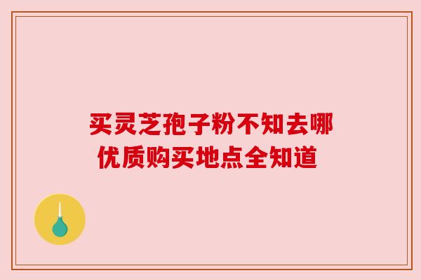 买灵芝孢子粉不知去哪 优质购买地点全知道