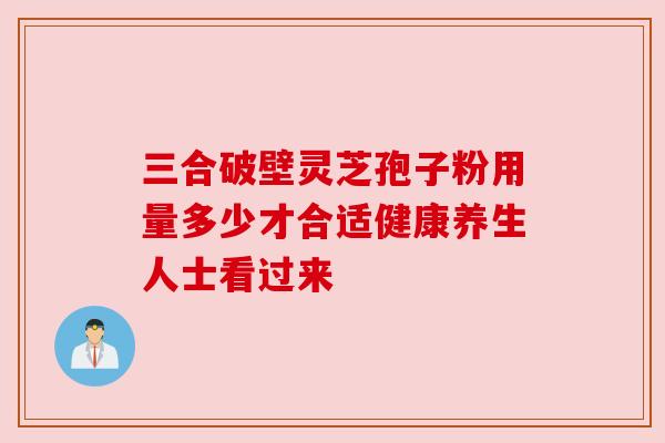 三合破壁灵芝孢子粉用量多少才合适健康养生人士看过来