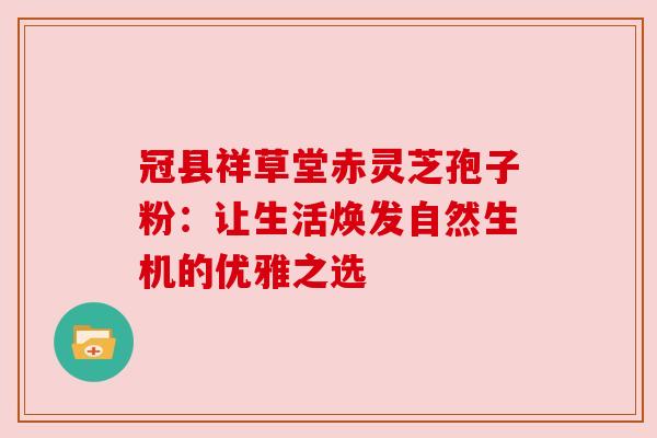 冠县祥草堂赤灵芝孢子粉:让生活焕发自然生机的优雅之选 冠县祥草堂赤灵芝孢子粉:让生活焕发自然生机的优雅之选