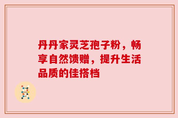 丹丹家灵芝孢子粉，畅享自然馈赠，提升生活品质的佳搭档