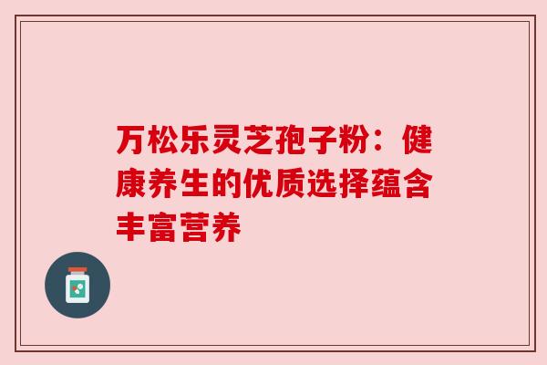 万松乐灵芝孢子粉：健康养生的优质选择蕴含丰富营养