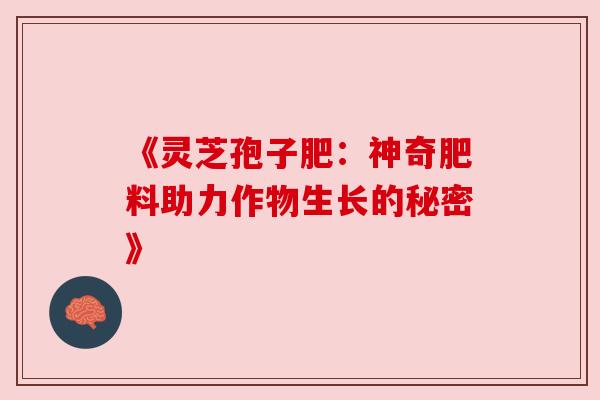 《灵芝孢子肥:神奇肥料助力作物生长的秘密》 《灵芝孢子肥:神奇肥料助力作物生长的秘密》