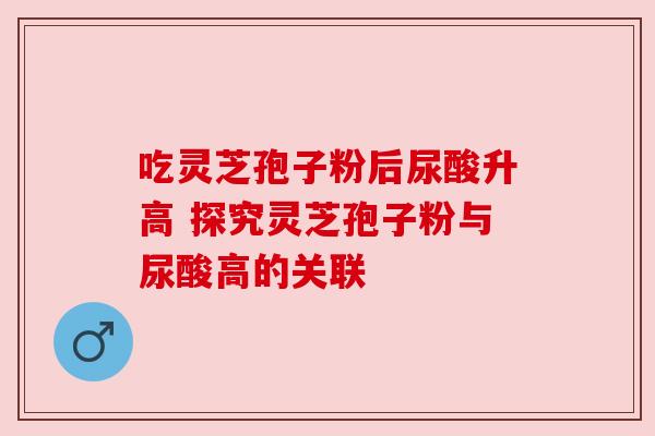 吃灵芝孢子粉后尿酸升高 探究灵芝孢子粉与尿酸高的关联