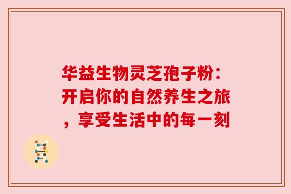 华益生物灵芝孢子粉:开启你的自然养生之旅,享受生活中的每一刻 华益生物灵芝孢子粉:开启你的自然养生之旅,享受生活中的每一刻