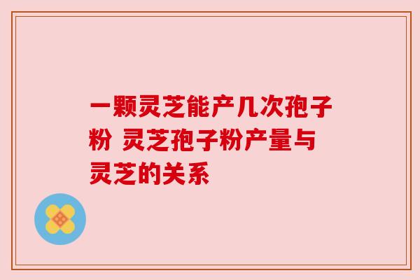 一颗灵芝能产几次孢子粉 灵芝孢子粉产量与灵芝的关系 一颗灵芝能产几次孢子粉 灵芝孢子粉产量与灵芝的关系