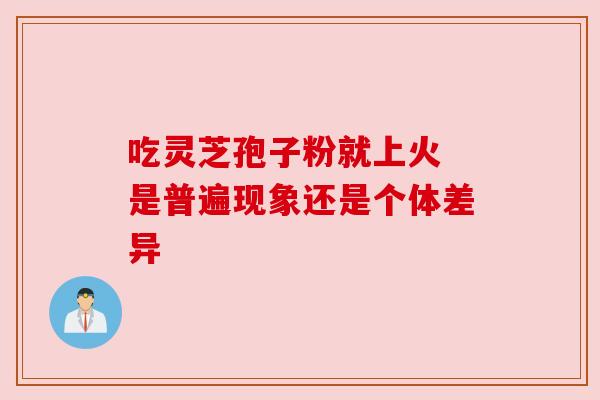 吃灵芝孢子粉就上火 是普遍现象还是个体差异