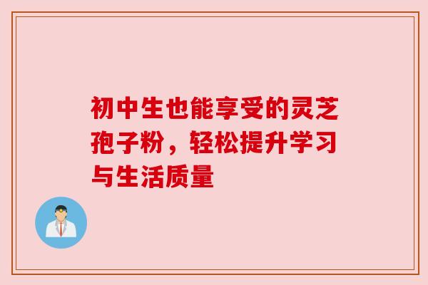 初中生也能享受的灵芝孢子粉,轻松提升学习与生活质量 初中生也能享受的灵芝孢子粉,轻松提升学习与生活质量