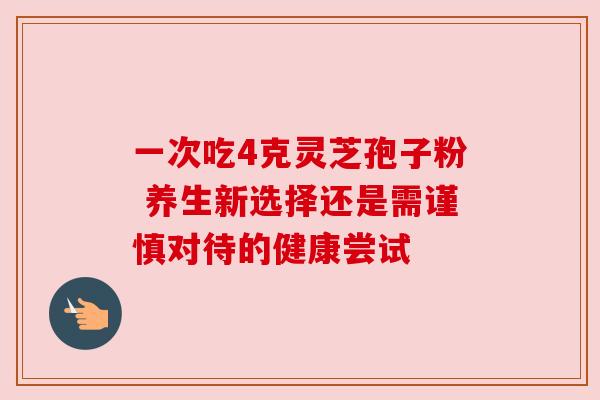 一次吃4克灵芝孢子粉 养生新选择还是需谨慎对待的健康尝试 一次吃4克灵芝孢子粉 养生新选择还是需谨慎对待的健康尝试