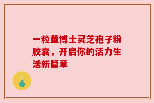 一粒董博士灵芝孢子粉胶囊,开启你的活力生活新篇章 一粒董博士灵芝孢子粉胶囊,开启你的活力生活新篇章