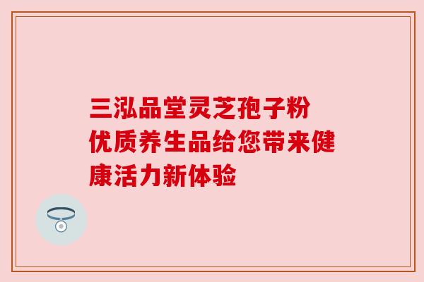 三泓品堂灵芝孢子粉 优质养生品给您带来健康活力新体验