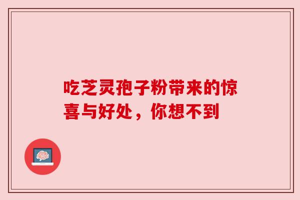 吃芝灵孢子粉带来的惊喜与好处,你想不到 吃芝灵孢子粉带来的惊喜与好处,你想不到