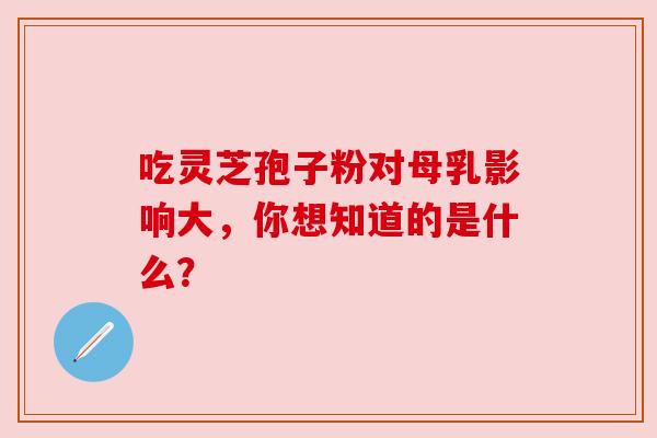 吃灵芝孢子粉对母乳影响大,你想知道的是什么? 吃灵芝孢子粉对母乳影响大,你想知道的是什么?