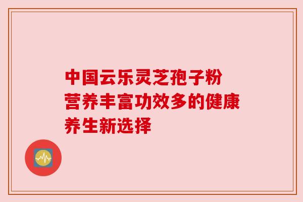 中国云乐灵芝孢子粉 营养丰富功效多的健康养生新选择 中国云乐灵芝孢子粉 营养丰富功效多的健康养生新选择