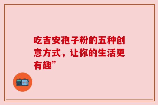 吃吉安孢子粉的五种创意方式,让你的生活更有趣” 吃吉安孢子粉的五种创意方式,让你的生活更有趣”