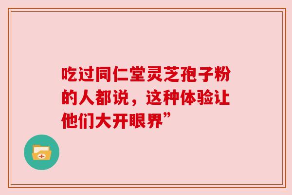 吃过同仁堂灵芝孢子粉的人都说，这种体验让他们大开眼界”