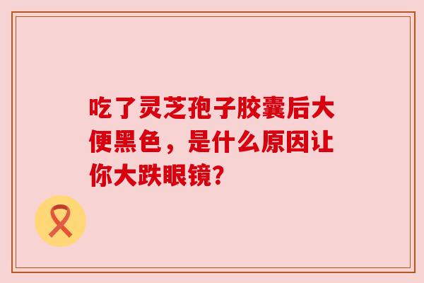 吃了灵芝孢子胶囊后大便黑色,是什么原因让你大跌眼镜? 吃了灵芝孢子胶囊后大便黑色,是什么原因让你大跌眼镜?