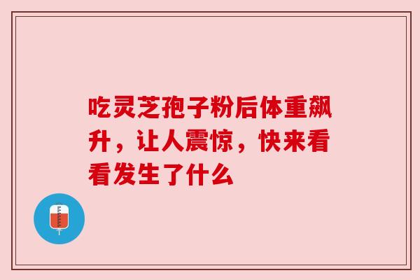 吃灵芝孢子粉后体重飙升,让人震惊,快来看看发生了什么 吃灵芝孢子粉后体重飙升,让人震惊,快来看看发生了什么
