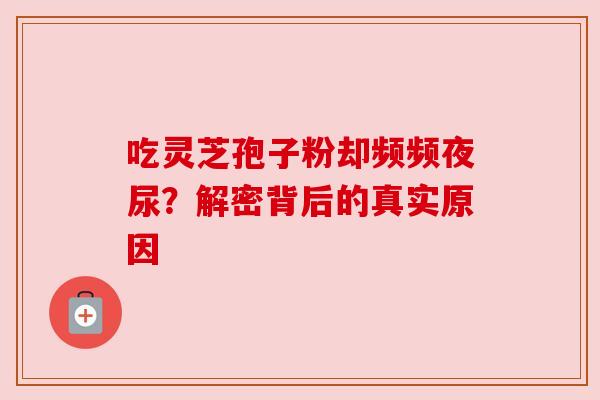 吃灵芝孢子粉却频频夜尿?解密背后的真实原因 吃灵芝孢子粉却频频夜尿?解密背后的真实原因