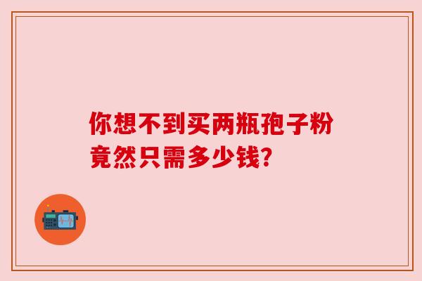 你想不到买两瓶孢子粉竟然只需多少钱? 你想不到买两瓶孢子粉竟然只需多少钱?