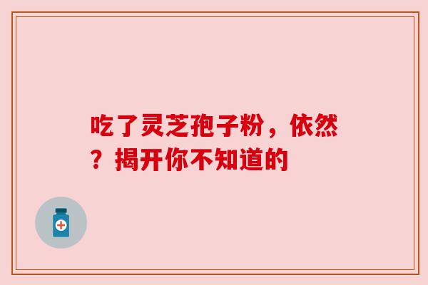 吃了灵芝孢子粉,依然?揭开你不知道的 吃了灵芝孢子粉,依然?揭开你不知道的