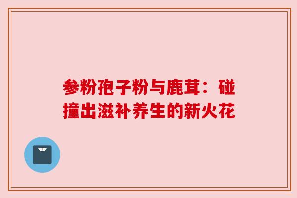 参粉孢子粉与鹿茸：碰撞出滋补养生的新火花