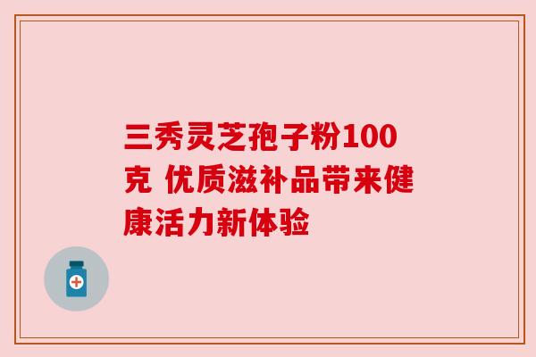 三秀灵芝孢子粉100克 优质滋补品带来健康活力新体验 三秀灵芝孢子粉100克 优质滋补品带来健康活力新体验
