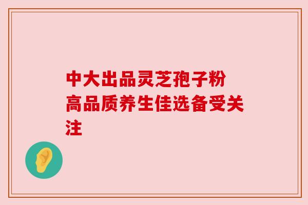 中大出品灵芝孢子粉 高品质养生佳选备受关注