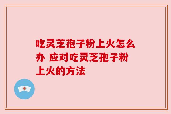 吃灵芝孢子粉上火怎么办 应对吃灵芝孢子粉上火的方法 吃灵芝孢子粉上火怎么办 应对吃灵芝孢子粉上火的方法