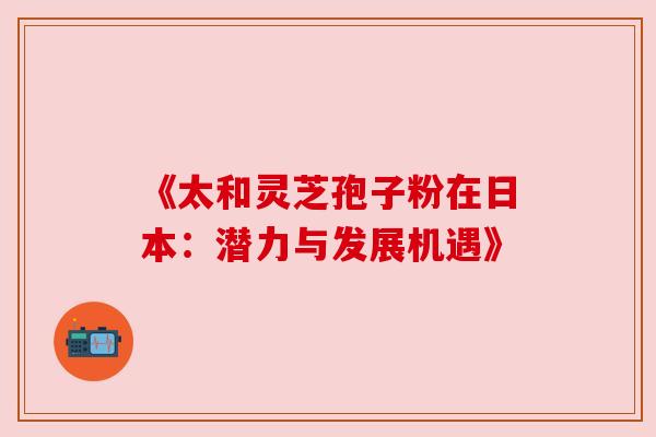 《太和灵芝孢子粉在日本:潜力与发展机遇》 《太和灵芝孢子粉在日本:潜力与发展机遇》