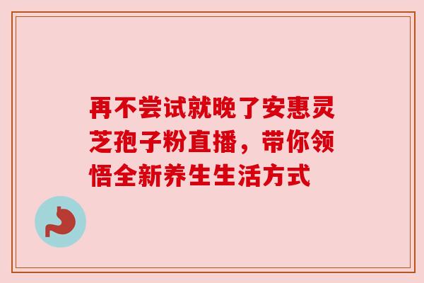 再不尝试就晚了安惠灵芝孢子粉直播，带你领悟全新养生生活方式