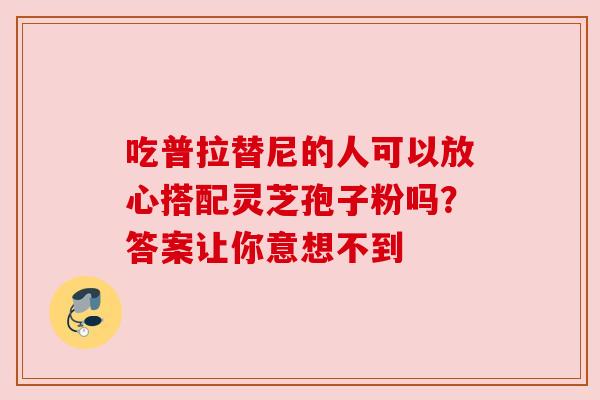 吃普拉替尼的人可以放心搭配灵芝孢子粉吗?答案让你意想不到 吃普拉替尼的人可以放心搭配灵芝孢子粉吗?答案让你意想不到